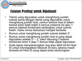 Catatan Penting untuk Dipahami  Teknik yang digunakan untuk menghitung jumlah subnet sama dengan teknik yang digunakan untuk menghitung jumlah host, namun karena host id dalam bentuk biner tidak boleh 0 semua (network id) atau 1 semua (alamat broadcast) sedangkan untuk subnet boleh, maka rumus keduanya menjadi berbeda. Rumus untuk menghitung jumlah subnet adalah 2 n Rumus untuk menghitung jumlah host id yang dapat digunakan adalah 2 n  – 2, yakni dikurang 2 karena kombinasi biner 0 atau 1 semua tidak dapat digunakan. Anda dapat menyelubungkan dua atau lebih bit-bit Host ID untuk mendapatkan Network ID baru selama masih tersedia bit Host ID yang dapat anda selubungkan. 