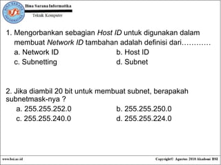 1. Mengorbankan sebagian  Host ID  untuk digunakan dalam  membuat  Network ID  tambahan adalah definisi dari………… a. Network ID b. Host ID c. Subnetting d. Subnet 2. Jika diambil 20 bit untuk membuat subnet, berapakah subnetmask-nya ? a. 255.255.252.0 b. 255.255.250.0 c. 255.255.240.0 d. 255.255.224.0 