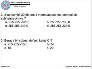 2. Jika diambil 20 bit untuk membuat subnet, berapakah subnetmask-nya ? a. 255.255.252.0 b. 255.255.250.0 c. 255.255.240.0 d. 255.255.224.0 3. Berapa bit subnet default kelas C ? a. 255.255.255.0 b. 24 c. 16 c. 20 