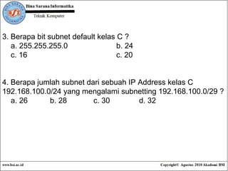 3. Berapa bit subnet default kelas C ? a. 255.255.255.0 b. 24 c. 16 c. 20 4. Berapa jumlah subnet dari sebuah IP Address kelas C 192.168.100.0/24 yang mengalami subnetting 192.168.100.0/29 ? a. 26  b. 28 c. 30 d. 32 
