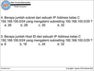 4. Berapa jumlah subnet dari sebuah IP Address kelas C 192.168.100.0/24 yang mengalami subnetting 192.168.100.0/29 ? a. 26  b. 28 c. 30 d. 32 5. Berapa jumlah Host ID dari sebuah IP Address kelas C 192.168.100.0/24 yang mengalami subnetting 192.168.100.0/29 ? a. 6 b. 16 c. 24 d. 32 