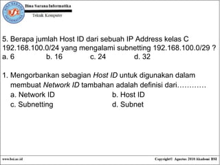 5. Berapa jumlah Host ID dari sebuah IP Address kelas C 192.168.100.0/24 yang mengalami subnetting 192.168.100.0/29 ? a. 6 b. 16 c. 24 d. 32 1. Mengorbankan sebagian  Host ID  untuk digunakan dalam  membuat  Network ID  tambahan adalah definisi dari………… a. Network ID b. Host ID c. Subnetting d. Subnet 