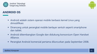 11
ANDROID OS
Aplikasi Komputer
 Android adalah sistem operasi mobile berbasis kernel Linux yang
dimodifikasi.
 Dirancang untuk perangkat mobile berlayar sentuh seperti smartphone
dan tablet.
 Android dikembangkan Google dan didukung konsorsium Open Handset
Alliance.
 Perangkat Android komersial pertama diluncurkan pada September 2008.
 