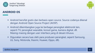 12
Aplikasi Komputer
 Android bersifat gratis dan berbasis open source. Source codenya dikenal
dengan Android Open Source Project (AOSP).
 Android dikembangkan juga ke berbagai perangkat elektronik lain,
seperti TV, perangkat wearable, konsol game, kamera digital, dll.
Masing-masing dengan user interface yang di desain khusus.
 Digunakan secara luas oleh para produsen perangkat, seperti Samsung,
LG, Sony, Motorola, Xiaomi, Huawei, Oppo, dll).
ANDROID OS
 