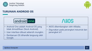 13
TURUNAN ANDROID OS
Aplikasi Komputer
• Android One adalah Android OS yang
tidak dimodifikasi (Stock Android).
• User interface dibuat sebersih mungkin.
• Pembaruan OS dihandle langsung oleh
Google.
• AliOS dikembangkan oleh Alibaba.
• Digunakan pada perangkat industrial dan
perangkat IoT.
 