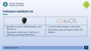 14
TURUNAN ANDROID OS
Aplikasi Komputer
• BlackBerry Secure dikembangkan oleh
Blackberry.
• Digunakan untuk touch interface di
beberapa perangkat Blackberry.
• ColorOS dikembangkan oleh Oppo.
• Digunakan pada perangkat Oppo dan
Realme.
 