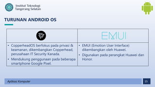 15
TURUNAN ANDROID OS
Aplikasi Komputer
• CopperheadOS berfokus pada privasi &
keamanan, dikembangkan Copperhead,
perusahaan IT Security Kanada.
• Mendukung penggunaan pada beberapa
smartphone Google Pixel.
• EMUI (Emotion User Interface)
dikembangkan oleh Huawei.
• Digunakan pada perangkat Huawei dan
Honor.
 