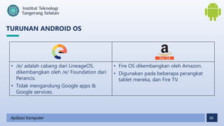 16
TURUNAN ANDROID OS
Aplikasi Komputer
• /e/ adalah cabang dari LineageOS,
dikembangkan oleh /e/ Foundation dari
Perancis.
• Tidak mengandung Google apps &
Google services.
• Fire OS dikembangkan oleh Amazon.
• Digunakan pada beberapa perangkat
tablet mereka, dan Fire TV.
 