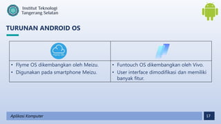 17
TURUNAN ANDROID OS
Aplikasi Komputer
• Flyme OS dikembangkan oleh Meizu.
• Digunakan pada smartphone Meizu.
• Funtouch OS dikembangkan oleh Vivo.
• User interface dimodifikasi dan memiliki
banyak fitur.
 