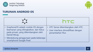 18
TURUNAN ANDROID OS
Aplikasi Komputer
• GrapheneOS adalah mobile OS dengan
keamanan yang ditingkatkan, dan fokus
pada privasi, yang dikembangkan oleh
Daniel Micay.
• Mendukung penggunaan pada beberapa
smartphone Google Pixel.
• HTC Sense dikembangkan oleh HTC.
• User interface dimodifikasi dengan
penambahan fitur.
 