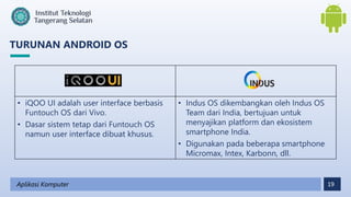 19
TURUNAN ANDROID OS
Aplikasi Komputer
• iQOO UI adalah user interface berbasis
Funtouch OS dari Vivo.
• Dasar sistem tetap dari Funtouch OS
namun user interface dibuat khusus.
• Indus OS dikembangkan oleh Indus OS
Team dari India, bertujuan untuk
menyajikan platform dan ekosistem
smartphone India.
• Digunakan pada beberapa smartphone
Micromax, Intex, Karbonn, dll.
 
