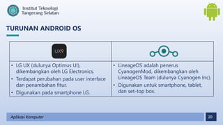 20
TURUNAN ANDROID OS
Aplikasi Komputer
• LG UX (dulunya Optimus UI),
dikembangkan oleh LG Electronics.
• Terdapat perubahan pada user interface
dan penambahan fitur.
• Digunakan pada smartphone LG.
• LineageOS adalah penerus
CyanogenMod, dikembangkan oleh
LineageOS Team (dulunya Cyanogen Inc).
• Digunakan untuk smartphone, tablet,
dan set-top box.
 