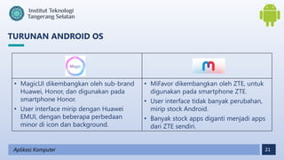 21
TURUNAN ANDROID OS
Aplikasi Komputer
• MagicUI dikembangkan oleh sub-brand
Huawei, Honor, dan digunakan pada
smartphone Honor.
• User interface mirip dengan Huawei
EMUI, dengan beberapa perbedaan
minor di icon dan background.
• MiFavor dikembangkan oleh ZTE, untuk
digunakan pada smartphone ZTE.
• User interface tidak banyak perubahan,
mirip stock Android.
• Banyak stock apps diganti menjadi apps
dari ZTE sendiri.
 