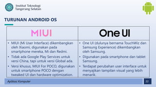 22
TURUNAN ANDROID OS
Aplikasi Komputer
• MIUI (Mi User Interface) dikembangkan
oleh Xiaomi, digunakan pada
smartphone mereka, Mi dan Redmi.
• Tidak ada Google Play Services untuk
versi China, tapi untuk versi Global ada.
• Versi khusus, MIUI For POCO, digunakan
untuk smartphone POCO dengan
tweaked UI dan hardware optimization.
• One UI (dulunya bernama TouchWiz dan
Samsung Experience) dikembangkan
oleh Samsung.
• Digunakan pada smartphone dan tablet
Samsung.
• Terdapat perubahan user interface untuk
menyajikan tampilan visual yang lebih
menarik.
 