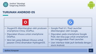 23
TURUNAN ANDROID OS
Aplikasi Komputer
• OxygenOS dikembangkan oleh produsen
smartphone China, OnePlus.
• Digunakan khusus untuk smartphone
OnePlus.
• Versi lain yang didesain khusus untuk
pasaran China dinamakan HydrogenOS.
• Google Pixel UI / Pixel Launcher
dikembangkan oleh Google.
• Digunakan pada smartphone Google
Pixel, dan bisa juga untuk smartphone
lain menggunakan Pixel Launcher.
• User interface tidak jauh berbeda dengan
stock Android.
 