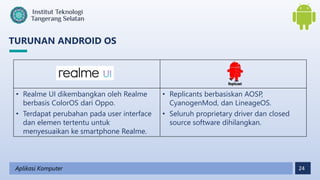 24
TURUNAN ANDROID OS
Aplikasi Komputer
• Realme UI dikembangkan oleh Realme
berbasis ColorOS dari Oppo.
• Terdapat perubahan pada user interface
dan elemen tertentu untuk
menyesuaikan ke smartphone Realme.
• Replicants berbasiskan AOSP,
CyanogenMod, dan LineageOS.
• Seluruh proprietary driver dan closed
source software dihilangkan.
 