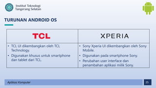 25
TURUNAN ANDROID OS
Aplikasi Komputer
• TCL UI dikembangkan oleh TCL
Technology.
• Digunakan khusus untuk smartphone
dan tablet dari TCL.
• Sony Xperia UI dikembangkan oleh Sony
Mobile.
• Digunakan pada smartphone Sony.
• Perubahan user interface dan
penambahan aplikasi milik Sony.
 