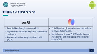 26
TURUNAN ANDROID OS
Aplikasi Komputer
• ZenUI dikembangkan oleh ASUS.
• Digunakan untuk smartphone dan tablet
dari Asus.
• Penambahan beberapa aplikasi milik
ASUS.
• ZUI dikembangkan oleh anak perusahaan
Lenovo, ZUK Mobile.
• Setelah penutupan ZUK Mobile, Lenovo
mengambil alih sebagai pengembang
utama ZUI.
 