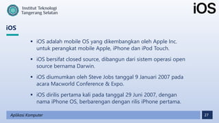 27
iOS
Aplikasi Komputer
 iOS adalah mobile OS yang dikembangkan oleh Apple Inc.
untuk perangkat mobile Apple, iPhone dan iPod Touch.
 iOS bersifat closed source, dibangun dari sistem operasi open
source bernama Darwin.
 iOS diumumkan oleh Steve Jobs tanggal 9 Januari 2007 pada
acara Macworld Conference & Expo.
 iOS dirilis pertama kali pada tanggal 29 Juni 2007, dengan
nama iPhone OS, berbarengan dengan rilis iPhone pertama.
 