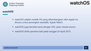 31
watchOS
Aplikasi Komputer
 watchOS adalah mobile OS yang dikembangkan oleh Apple Inc.
khusus untuk perangkat wearable, Apple Watch.
 watchOS juga bersifat sama dengan iOS, yaitu closed source.
 watchOS dirilis pertama kali pada tanggal 24 April 2015.
 