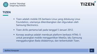 33
TIZEN
Aplikasi Komputer
 Tizen adalah mobile OS berbasis Linux yang didukung Linux
Foundation, utamanya dikembangkan dan digunakan oleh
Samsung Electronics.
 Tizen dirilis pertama kali pada tanggal 5 Januari 2012.
 Konsep awalnya adalah membuat platform berbasis HTML-5
untuk perangkat mobile menggantikan MeeGo, lalu Samsung
menggabungkan Bada didalamnya, dan terbentuklah Tizen.
 