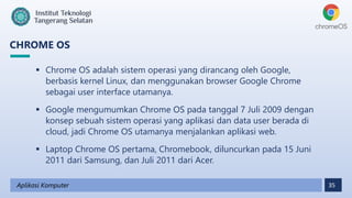 35
CHROME OS
Aplikasi Komputer
 Chrome OS adalah sistem operasi yang dirancang oleh Google,
berbasis kernel Linux, dan menggunakan browser Google Chrome
sebagai user interface utamanya.
 Google mengumumkan Chrome OS pada tanggal 7 Juli 2009 dengan
konsep sebuah sistem operasi yang aplikasi dan data user berada di
cloud, jadi Chrome OS utamanya menjalankan aplikasi web.
 Laptop Chrome OS pertama, Chromebook, diluncurkan pada 15 Juni
2011 dari Samsung, dan Juli 2011 dari Acer.
 