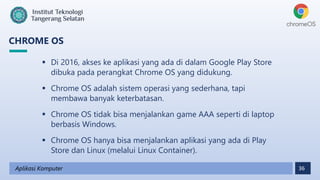 36
CHROME OS
Aplikasi Komputer
 Di 2016, akses ke aplikasi yang ada di dalam Google Play Store
dibuka pada perangkat Chrome OS yang didukung.
 Chrome OS adalah sistem operasi yang sederhana, tapi
membawa banyak keterbatasan.
 Chrome OS tidak bisa menjalankan game AAA seperti di laptop
berbasis Windows.
 Chrome OS hanya bisa menjalankan aplikasi yang ada di Play
Store dan Linux (melalui Linux Container).
 