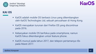 37
KAI OS
Aplikasi Komputer
 KaiOS adalah mobile OS berbasis Linux yang dikembangkan
oleh KaiOS Technologies Ltd, sebuah perusahaan di Hong Kong.
 KaiOS merupakan turunan dari Firefox OS yang discontinue
pada 2016.
 Kebanyakan mobile OS berfokus pada smartphone, namun
KaiOS fokus dikembangkan untuk feature phone.
 KaiOS muncul pada tahun 2017, dan telepon pertamanya rilis
pada Maret 2017.
 