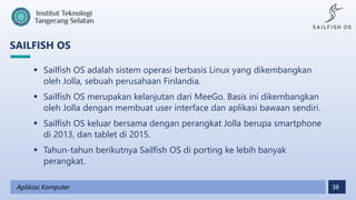38
SAILFISH OS
Aplikasi Komputer
 Sailfish OS adalah sistem operasi berbasis Linux yang dikembangkan
oleh Jolla, sebuah perusahaan Finlandia.
 Sailfish OS merupakan kelanjutan dari MeeGo. Basis ini dikembangkan
oleh Jolla dengan membuat user interface dan aplikasi bawaan sendiri.
 Sailfish OS keluar bersama dengan perangkat Jolla berupa smartphone
di 2013, dan tablet di 2015.
 Tahun-tahun berikutnya Sailfish OS di porting ke lebih banyak
perangkat.
 