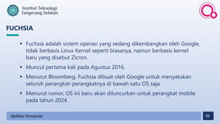 39
FUCHSIA
Aplikasi Komputer
 Fuchsia adalah sistem operasi yang sedang dikembangkan oleh Google,
tidak berbasis Linux Kernel seperti biasanya, namun berbasis kernel
baru yang disebut Zicron.
 Muncul pertama kali pada Agustus 2016.
 Menurut Bloomberg, Fuchsia dibuat oleh Google untuk menyatukan
seluruh perangkat-perangkatnya di bawah satu OS saja.
 Menurut rumor, OS ini baru akan diluncurkan untuk perangkat mobile
pada tahun 2024.
 