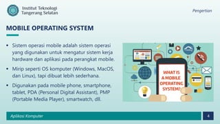 Pengertian
Aplikasi Komputer 4
MOBILE OPERATING SYSTEM
 Sistem operasi mobile adalah sistem operasi
yang digunakan untuk mengatur sistem kerja
hardware dan aplikasi pada perangkat mobile.
 Mirip seperti OS komputer (Windows, MacOS,
dan Linux), tapi dibuat lebih sederhana.
 Digunakan pada mobile phone, smartphone,
tablet, PDA (Personal Digital Assistant), PMP
(Portable Media Player), smartwatch, dll.
 