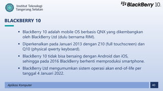 40
BLACKBERRY 10
Aplikasi Komputer
 BlackBerry 10 adalah mobile OS berbasis QNX yang dikembangkan
oleh BlackBerry Ltd (dulu bernama RIM).
 Diperkenalkan pada Januari 2013 dengan Z10 (full touchscreen) dan
Q10 (physical qwerty keyboard).
 BlackBerry 10 tidak bisa bersaing dengan Android dan iOS,
sehingga pada 2016 BlackBerry berhenti memproduksi smartphone.
 BlackBerry Ltd mengumumkan sistem operasi akan end-of-life per
tanggal 4 Januari 2022.
 