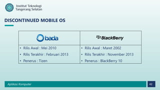 Aplikasi Komputer 42
DISCONTINUED MOBILE OS
• Rilis Awal : Mei 2010
• Rilis Terakhir : Februari 2013
• Penerus : Tizen
• Rilis Awal : Maret 2002
• Rilis Terakhir : November 2013
• Penerus : BlackBerry 10
 