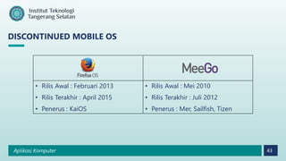 Aplikasi Komputer 43
DISCONTINUED MOBILE OS
• Rilis Awal : Februari 2013
• Rilis Terakhir : April 2015
• Penerus : KaiOS
• Rilis Awal : Mei 2010
• Rilis Terakhir : Juli 2012
• Penerus : Mer, Sailfish, Tizen
 