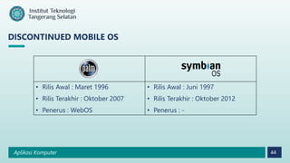 Aplikasi Komputer 44
DISCONTINUED MOBILE OS
• Rilis Awal : Maret 1996
• Rilis Terakhir : Oktober 2007
• Penerus : WebOS
• Rilis Awal : Juni 1997
• Rilis Terakhir : Oktober 2012
• Penerus : -
 