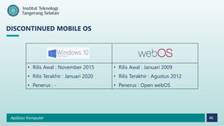 Aplikasi Komputer 46
DISCONTINUED MOBILE OS
• Rilis Awal : November 2015
• Rilis Terakhir : Januari 2020
• Penerus : -
• Rilis Awal : Januari 2009
• Rilis Terakhir : Agustus 2012
• Penerus : Open webOS
 