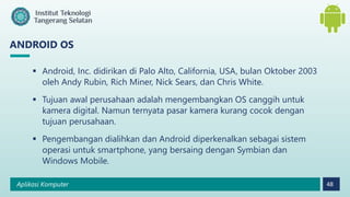 Aplikasi Komputer 48
ANDROID OS
 Android, Inc. didirikan di Palo Alto, California, USA, bulan Oktober 2003
oleh Andy Rubin, Rich Miner, Nick Sears, dan Chris White.
 Tujuan awal perusahaan adalah mengembangkan OS canggih untuk
kamera digital. Namun ternyata pasar kamera kurang cocok dengan
tujuan perusahaan.
 Pengembangan dialihkan dan Android diperkenalkan sebagai sistem
operasi untuk smartphone, yang bersaing dengan Symbian dan
Windows Mobile.
 