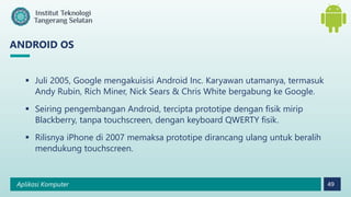 Aplikasi Komputer 49
ANDROID OS
 Juli 2005, Google mengakuisisi Android Inc. Karyawan utamanya, termasuk
Andy Rubin, Rich Miner, Nick Sears & Chris White bergabung ke Google.
 Seiring pengembangan Android, tercipta prototipe dengan fisik mirip
Blackberry, tanpa touchscreen, dengan keyboard QWERTY fisik.
 Rilisnya iPhone di 2007 memaksa prototipe dirancang ulang untuk beralih
mendukung touchscreen.
 