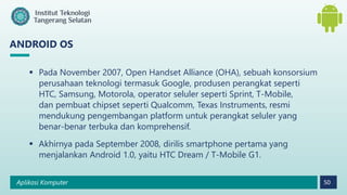 Aplikasi Komputer 50
ANDROID OS
 Pada November 2007, Open Handset Alliance (OHA), sebuah konsorsium
perusahaan teknologi termasuk Google, produsen perangkat seperti
HTC, Samsung, Motorola, operator seluler seperti Sprint, T-Mobile,
dan pembuat chipset seperti Qualcomm, Texas Instruments, resmi
mendukung pengembangan platform untuk perangkat seluler yang
benar-benar terbuka dan komprehensif.
 Akhirnya pada September 2008, dirilis smartphone pertama yang
menjalankan Android 1.0, yaitu HTC Dream / T-Mobile G1.
 