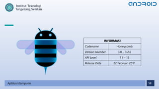 58
Aplikasi Komputer
INFORMASI
Codename Honeycomb
Version Number 3.0 – 3.2.6
API Level 11 – 13
Release Date 22 Februari 2011
 