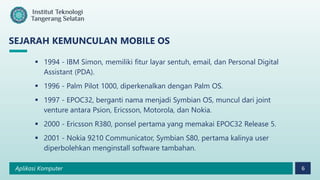 Aplikasi Komputer 6
SEJARAH KEMUNCULAN MOBILE OS
 1994 - IBM Simon, memiliki fitur layar sentuh, email, dan Personal Digital
Assistant (PDA).
 1996 - Palm Pilot 1000, diperkenalkan dengan Palm OS.
 1997 - EPOC32, berganti nama menjadi Symbian OS, muncul dari joint
venture antara Psion, Ericsson, Motorola, dan Nokia.
 2000 - Ericsson R380, ponsel pertama yang memakai EPOC32 Release 5.
 2001 - Nokia 9210 Communicator, Symbian S80, pertama kalinya user
diperbolehkan menginstall software tambahan.
 