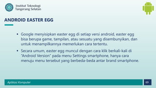 Aplikasi Komputer 69
ANDROID EASTER EGG
 Google menyisipkan easter egg di setiap versi android, easter egg
bisa berupa game, tampilan, atau sesuatu yang disembunyikan, dan
untuk menampilkannya memerlukan cara tertentu.
 Secara umum, easter egg muncul dengan cara klik berkali-kali di
“Android Version” pada menu Settings smartphone, hanya cara
menuju menu tersebut yang berbeda-beda antar brand smartphone.
 