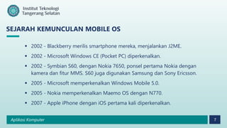 Aplikasi Komputer 7
SEJARAH KEMUNCULAN MOBILE OS
 2002 - Blackberry merilis smartphone mereka, menjalankan J2ME.
 2002 - Microsoft Windows CE (Pocket PC) diperkenalkan.
 2002 - Symbian S60, dengan Nokia 7650, ponsel pertama Nokia dengan
kamera dan fitur MMS. S60 juga digunakan Samsung dan Sony Ericsson.
 2005 - Microsoft memperkenalkan Windows Mobile 5.0.
 2005 - Nokia memperkenalkan Maemo OS dengan N770.
 2007 - Apple iPhone dengan iOS pertama kali diperkenalkan.
 