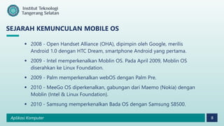 Aplikasi Komputer 8
SEJARAH KEMUNCULAN MOBILE OS
 2008 - Open Handset Alliance (OHA), dipimpin oleh Google, merilis
Android 1.0 dengan HTC Dream, smartphone Android yang pertama.
 2009 - Intel memperkenalkan Moblin OS. Pada April 2009, Moblin OS
diserahkan ke Linux Foundation.
 2009 - Palm memperkenalkan webOS dengan Palm Pre.
 2010 - MeeGo OS diperkenalkan, gabungan dari Maemo (Nokia) dengan
Moblin (Intel & Linux Foundation).
 2010 - Samsung memperkenalkan Bada OS dengan Samsung S8500.
 