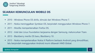 Aplikasi Komputer 9
SEJARAH KEMUNCULAN MOBILE OS
 2010 - Windows Phone OS dirilis, dimulai dari Windows Phone 7.
 2011 - Nokia meninggalkan Symbian OS, berpindah menggunakan Windows Phone 7.
 2011 - Mozilla memperkenalkan Firefox OS.
 2012 - Intel dan Linux Foundation kerjasama dengan Samsung, meluncurkan Tizen.
 2013 - Blackberry merilis OS baru, Blackberry 10.
 2015 - Nokia memperkenalkan Nokia X Platform berbasis Android yang dimodifikasi,
lalu berpindah menggunakan Android murni dibawah HMD Global.
 