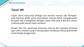 Tujuan IMK
Tujuan utama disusunnya berbaga cara interaksi manusia dan Komputer,
pada dasarnya adalah untuk memudahkan manusia dalam mengoperasikan
komputer dan mendapatkan berbagai umpan balik yang ia perlukan selama
ia bekerja pada sebuah sistem computer.
Dengan kata lain, perancang antarmuka manusia dan computer berharap
agar sistem computer yang ia rancang dapat mempunyai sifat yang akrab dan
ramah dengan penggunanya
 
