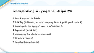 Beberapa bidang ilmu yang terkait dengan IMK
1. Ilmu komputer dan Teknik
2. Psikologi (Kebiasaan, persepsi dan pengolahan kognitif, gerak motorik)
3. Desain grafis dan tipografi (seni cetak/ tata huruf)
4. Ergonomik (aspek fisik)
5. Antropologi (cara kerja berkelompok)
6. Linguistik (Bahasa)
7. Sosiologi (dampak sosial)
 