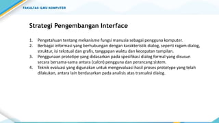 Strategi Pengembangan Interface
1. Pengetahuan tentang mekanisme fungsi manusia sebagai pengguna komputer.
2. Berbagai informasi yang berhubungan dengan karakteristik dialog, seperti ragam dialog,
struktur, isi tekstual dan grafis, tanggapan waktu dan kecepatan tampilan.
3. Penggunaan prototipe yang didasarkan pada spesifikasi dialog formal yang disusun
secara bersama-sama antara (calon) pengguna dan perancang sistem.
4. Teknik evaluasi yang digunakan untuk mengevaluasi hasil proses prototype yang telah
dilakukan, antara lain berdasarkan pada analisis atas transaksi dialog.
 