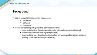 Background
• Sistem komputer mempunyai 3 komponen :
• hardware
• software
• brainware
• Manusia dipandang sebagai sistem pemroses informasi
• informasi diterima dan ditanggapi melalui saluran input-output (indera)
• informasi disimpan dalam ingatan (memori)
• informasi diproses dan diaplikasikan dalam berbagai cara (penalaran, problem
solving, skill dalam menangani masalah)
 