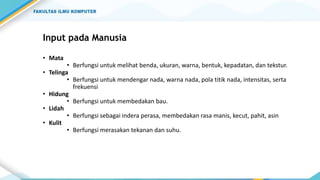 Input pada Manusia
• Mata
• Berfungsi untuk melihat benda, ukuran, warna, bentuk, kepadatan, dan tekstur.
• Telinga
• Berfungsi untuk mendengar nada, warna nada, pola titik nada, intensitas, serta
frekuensi
• Hidung
• Berfungsi untuk membedakan bau.
• Lidah
• Berfungsi sebagai indera perasa, membedakan rasa manis, kecut, pahit, asin
• Kulit
• Berfungsi merasakan tekanan dan suhu.
 